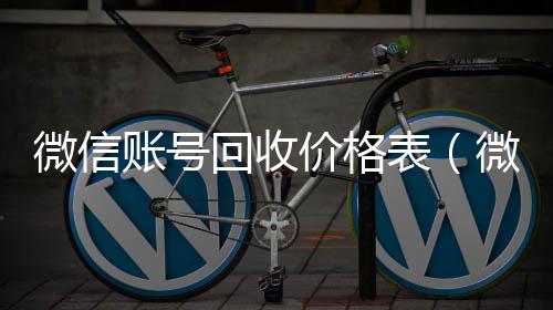 微信账号回收回收微信秒结价格表（微信帐号回收）