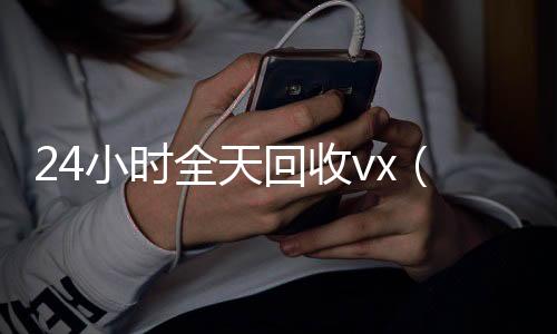 24小时全天回收v24小时靠谱收微信平台x（24小时全天回收支付宝联系方式）